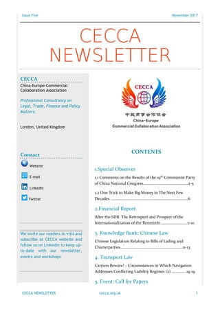 Issue Five November 2017
CECCA NEWSLETTER cecca.org.uk 1
CONTENTS
1.Special Observer
1.1 Comments on the Results of the 19th
Communist Party
of China National Congress…………….…………………………2-5
1.2 One Trick to Make Big Money in The Next Few
Decades ………………….…………………………………………………6
2.Financial Report
After the SDR: The Retrospect and Prospect of the
Internationalization of the Renminbi ………………………7-10
3. Knowledge Bank: Chinese Law
Chinese Legislation Relating to Bills of Lading and
Charterparties…………………………………………………….…11-13
4. Transport Law
Carriers Beware! – Circumstances in Which Navigation
Addresses Conflicting Liability Regimes (2) …………...14-19
5. Event: Call for Papers
CECCA
NEWSLETTER
Publisher: CECCA Editorial Department Publishing Director: Shengnan Jia, Dr. Lijun Zhao
Executive Editors: Haiyang Yu, Xiangyi Zhang
CECCA
China-Europe Commercial
Collaboration Association
Professional Consultancy on
Legal, Trade, Finance and Policy
Matters.
London, United Kingdom
Contact
Website
E-mail
LinkedIn
Twitter
We invite our readers to visit and
subscribe at CECCA website and
follow us on LinkedIn to keep up-
to-date with our newsletter,
events and workshops
 
