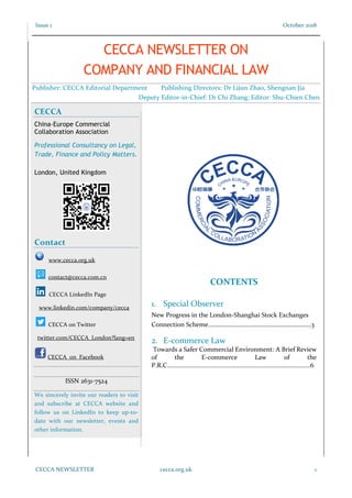 Issue 1 October 2018
CECCA NEWSLETTER cecca.org.uk 1
CONTENTS
1. Special Observer
New Progress in the London-Shanghai Stock Exchanges
Connection Scheme…………………………………………………………3
2. E-commerce Law
Towards a Safer Commercial Environment: A Brief Review
of the E-commerce Law of the
P.R.C......................................................................................6
CECCA
China-Europe Commercial
Collaboration Association
Professional Consultancy on Legal,
Trade, Finance and Policy Matters.
London, United Kingdom
Contact
www.cecca.org.uk
contact@cecca.com.cn
CECCA LinkedIn Page
www.linkedin.com/company/cecca
CECCA on Twitter
twitter.com/CECCA_London?lang=en
CECCA on Facebook
ISSN 2631-7524
We sincerely invite our readers to visit
and subscribe at CECCA website and
follow us on LinkedIn to keep up-to-
date with our newsletter, events and
other information.
CECCA NEWSLETTER ON
COMPANY AND FINANCIAL LAW
Publisher: CECCA Editorial Department Publishing Directors: Dr Lijun Zhao, Shengnan Jia
Deputy Editor-in-Chief: Dr Chi Zhang; Editor: Shu-Chien Chen
 