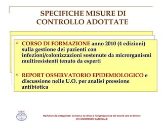 SPECIFICHE MISURE DI CONTROLLO ADOTTATE Rinforzo delle  MISURE DI ISOLAMENTO  (Standard e Contatto)  SCREENING MICROBIOLOGICO  all ’ingresso ISOLAMENTO IN STANZA SINGOLA  o coorte dei casi sospetti o accertati  Procedura trasversale  “SORVEGLIANZA DEI PATOGENI SENTINELLA” Istruzione operativa  “ PULIZIA E DISINFEZIONE  della stanza unità paziente colonizzato infetto da microrganismo sentinella” per operatori appalto pulizie (incontri formativi) CORSO DI FORMAZIONE  anno 2010 (4 edizioni) sulla gestione dei pazienti con infezioni/colonizzazioni sostenute da microrganismi multiresistenti tenuto da esperti  REPORT OSSERVATORIO EPIDEMIOLOGICO  e discussione nelle U.O. per analisi pressione antibiotica 