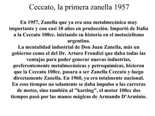 Ceccato, la primera zanella 1957
En 1957, Zanella que ya era una metalmecánica muy
importante y con casi 10 años en producción. Importó de Italia
a la Ceccato 100cc. iniciando su historia en el motociclismo
argentino.
La mentalidad industrial de Don Juan Zanella, más un
gobierno como el del Dr. Arturo Frondizi que daba todas las
ventajas para poder generar nuevas industrias,
preferentemente metalmecánicas y petroquímicas, hicieron
que la Ceccato 100cc. pasara a ser Zanella Ceccato y luego
directamente Zanella. En 1960, ya era totalmente nacional.
En esos tiempos no solamente se daba impulso a las carreras
de motos, sino también al "karting", el motor 100cc dos
tiempos pasó por las manos mágicas de Armando D'Arminio.
 