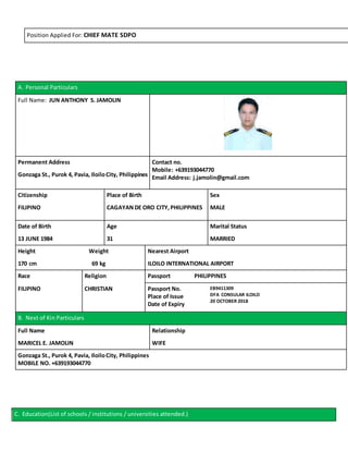 Position Applied For: CHIEF MATE SDPO
A. Personal Particulars
Full Name: JUN ANTHONY S. JAMOLIN
Permanent Address Contact no.
Mobile: +639193044770
Email Address: j.jamolin@gmail.comGonzaga St., Purok 4, Pavia, IloiloCity, Philippines
Citizenship Place of Birth Sex
FILIPINO CAGAYAN DE ORO CITY,PHILIPPINES MALE
Date of Birth Age Marital Status
13 JUNE 1984 31 MARRIED
Height Weight Nearest Airport
170 cm 69 kg ILOILO INTERNATIONAL AIRPORT
Race Religion Passport PHILIPPINES
FILIPINO CHRISTIAN Passport No.
Place of Issue
Date of Expiry
EB9411309
DFA CONSULAR ILOILO
20 OCTOBER 2018
B. Next of Kin Particulars
Full Name Relationship
MARICEL E. JAMOLIN WIFE
Gonzaga St., Purok 4, Pavia, IloiloCity, Philippines
MOBILE NO. +639193044770
C. Education(List of schools / institutions / universities attended.)
 
