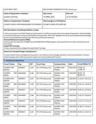 CHIEF MATE SDPO M/V OLYMPIC PROMOTER PSV DP 2 (Deep sea)
Name of Organisation / Employer Date Joined Date Left
OLYMPIC SHIPPING 19 APRIL 2015 UP TO PRESENT
Address of Organisation / Employer Manning Agency in Philippines
OLYMPIC JEBSEN CREW MANAGEMENT AS(NORWAY) OLYMPIC JEBSEN OFFSHOREINC.
Brief Description of Job Responsibilities / Scope
I start up mycareer since DeckCadetup to the presentinoffshore vessels withvarioustypesof operations. Hasknowledge
inmaritime profession mainly asa DeckOfficeronboard OSV, AHTS, PSV, RigMove Vessel, Accommodation Vessel, Salvage,
SeismicSurvey/DataRecordingVessel, DP 2 Vessel, DPauditsandtrials.
PlannedMaintenance System(PMS)
Familiarwiththe operation of AMOS-WandTM MASTER V2 PMS program usedas guidelines forship’s maintenance and
requisition.
Seagull CBT Trainings:
I have completed various Seagull ComputerBase Trainings.
Reason For Intended Change of Employment
To seek a betterfuture andopportunities whereIcan enhance myknowledge andskillsinmaritime profession. Tohave a
stable Company whichofferpermanentrotation of contractonboard DP Vessels.
2. Previous Sea Experience
Vessel’s Name Flag GRT Vessel Type Company Name Rank Period FROM / TO
OLYMPIC PRO-
MOTER
NORWAY 2,167 DP 2 PSV (Deep sea) OLYMPIC SHIP-
PINGAS
C/MSDPO 19.04.15 /
14.06.15
OLYMPIC PRO-
GRESS
BAHAMAS 2,168 DP 2 PSV (Deep sea) OLYMPIC SHIP-
PINGAS
C/MSDPO 05.01.15 /
04.03.15
OLYMPIC PRO-
MOTER
NORWAY 2,167 DP 2 PSV (Deep sea) OLYMPIC SHIP-
PINGAS
C/MSDPO 21.10.14 / 10.12.14
OLYMPIC PRO-
GRESS
BAHAMAS 2,168 DP 2 PSV (Deep sea) OLYMPIC SHIP-
PINGAS
C/MSDPO 29.07.14 / 10.09.14
OLYMPIC PRO-
MOTER
NORWAY 2,167 DP 2 PSV (Deep sea) OLYMPIC SHIP-
PINGAS
C/MSDPO 30.04.14 / 25.06.14
OLYMPIC PRO-
GRESS
BAHAMAS 2,168 DP 2 PSV (Deep sea) OLYMPIC SHIP-
PINGAS
C/MSDPO 13.02.14 / 03.04.14
OLYMPIC PRO-
MOTER
NORWAY 2,167 DP 2 PSV(Deep sea) OLYMPIC SHIP-
PINGAS
C/MSDPO 12.11.13 / 11.01.14
OLYMPIC PRO-
GRESS
BAHAMAS 2,168 DP 2 PSV (Deep sea) OLYMPIC SHIP-
PINGAS
C/MSDPO 25.08.13 / 10.10.13
OLYMPIC PRO-
MOTER
NORWAY 2,167 DP 2 PSV (Deep sea) OLYMPIC SHIP-
PINGAS
C/MSDPO 30.04.13 / 23.07.13
 