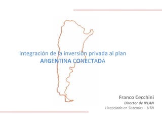 Integración de la inversión privada al plan 
        ARGENTINA CONECTADA




                                         Franco Cecchini
                                             Director de IPLAN
                                  Licenciado en Sistemas – UTN
 