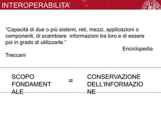 INTEROPERABILITA’
“Capacità di due o più sistemi, reti, mezzi, applicazioni o
componenti, di scambiare informazioni tra loro e di essere
poi in grado di utilizzarle.”
Enciclopedia
Treccani
SCOPO
FONDAMENT
ALE
CONSERVAZIONE
DELL’INFORMAZIO
NE
=
 