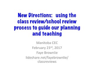 New Directions:  using the
class review/school review
process to guide our planning
and teaching
Manitoba	CEC	
February	23rd,	2017	
Faye	Brownlie	
lideshare.net/fayebrownlie/
classreviews	
 