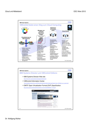 Cloud und Mittelstand                                                                                                                          CEC Wien 2012




                  IBM Power Systems

                  VMControl bietet einen Weg zum Cloud Computing
                                                                                      Optimieren
                                                                                      mit System
                                                          Managen von                   Pools
                                                                                                                 Cloud-Ready
                                                           virtuellen
                                                           Maschinen
                                                            Images
                                                           Image Library
                       Virtualisierung mit                        Image
                         Best Practices                         Image
                                                                   App
                                                                 App
                                                              Image
                                                            Image
                                                               App
                                                                    OS               Standardisierte
                                                                  OS                 virtualisierte Pool        Worload centric
                                                             App
                                                                OS
                                                                                     Bausteine                  management
                                                              OS                                                basierend auf den
                                                                                     Viele verwaltet als        Service Level Zielen
                                                                                     Eine
                                                         Erfassen und                                           Sichere SLA Leistung
                                                                                     Automatische
                                                         katalogisieren virtueller                              Integrierte
                                                                                     Platzierung neuer
                                                         Images welche im                                       virtualisierungs
                        Wählen Sie die Best                                          Workloads
                                                         Rechenzentrum                                          Verwaltung mit IT-
                        Practice Pattern                 genutzt werden              Aggregierte Monitor        Prozessen
                        basierend auf den                                            und Event-
                                                         Standardisieren                                        Immer verfügbar
                        geschäftlichen                                               Management
                                                         virtueller Image
                        Anforderungen                                                Einheitliches              Elastisches Skalieren
                                                         Bausteine
                        Erzeugen sie                                                 Updatemanagement           Bezahlung für Einsatz
                                                         Anpassung virtueller
                        standartisierte                                              Profil für Firmware        Automatisierte
                                                         Umgebung zur
                        virtualisierte Bausteine                                     Langlebige, Plug-and-      Berteistellung
                                                         Laufzeitanforderung
                        Wählen Sie ein                                               Play Kapazität über
                                                         Vereinfachte
                        Standartverhalten                                            HW Generationen
                                                         Implementierung mit
                        Mehr konsequentes                                            hinweg
                  19
                 19
                                                         virtuellen Appliances
                        Management                                                                                    © 2012 IBM Corporation




                  IBM Power Systems

                  IBM Systems Director und VMControl Editions
                            IBM Systems Director Web site:
                            http://www.ibm.com/systems/management/director/

                            VMControl Information Center:
                            http://publib.boulder.ibm.com/infocenter/director/v6r1x/index.jsp?topic=/vim_210/fsd0_vim_main.html

                            DMTF Open Virtualization Format (OVF) Specification:
                            http://www.dmtf.org/standards/published_documents/DSP0243_1.0.0.pdf




                  20                                                                                                  © 2012 IBM Corporation




Dr. Wolfgang Rother
 
