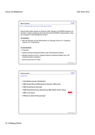Cloud und Mittelstand                                                                                                   CEC Wien 2012




                  IBM Power Systems


                 Für individuelle Kunden Konfiguration

                  Viele Kunden haben bereits ein Ethernet, SAN, Storage und POWER Systeme und
                  möchten in dieser Umgebung die Smart Cloud Entry POWER implementieren. Was
                  ist zu beachten? Was benötigt der Kunde?

                  Zu beachten:
                      Wird der Storage und die SAN-Switche von Storage Control 4.2.1 (Systems
                      Director 6.2.1) unterstützt?


                  Es wird benötigt:
                      PowerVM
                      Systems Director Enterprise Edition (oder AIX Enterprise Edition)
                      Storage Control (ist nicht in Systems Director Enterprise Editition bzw. AIX
                      Enterprise Edition enthalten)
                      Smart Cloud Entry für Power

                                                                                               © 2012 IBM Corporation




                  IBM Power Systems

                  Agenda

                        Cloudifizierung der Infrastruktur
                        IBM PowerVM und IBM Systems Director VMControl
                        IBM SmartCloud Overview
                        IBM SmartCloud Entry delivered by IBM Starter Kit for Cloud
                        IBM i und Cloud
                        Where to start on the journey?




                                                                                               © 2012 IBM Corporation




Dr. Wolfgang Rother
 