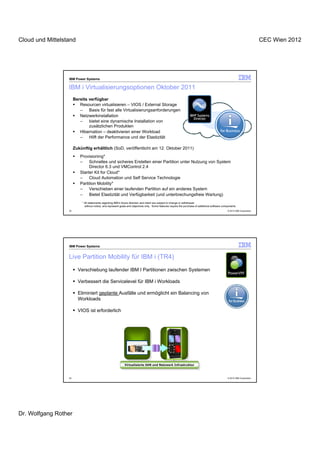 Cloud und Mittelstand                                                                                                                                                       CEC Wien 2012




                  IBM Power Systems

                  IBM i Virtualisierungsoptionen Oktober 2011
                       Bereits verfügbar
                          Resourcen virtualisieren – VIOS / External Storage
                          –    Basis für fast alle Virtualisierungsanforderungen
                          Netzwerkinstallation
                          –    bietet eine dynamische Installation von
                               zusätzlichen Produkten
                          Hibernation – deaktivieren einer Workload
                          –    Hilft der Performance und der Elastizität

                       Zukünftig erhältlich (SoD, veröffentlicht am 12. Oktober 2011)
                          Provisioning*
                          –    Schnelles und sicheres Erstellen einer Partition unter Nutzung von System
                               Director 6.3 und VMControl 2.4
                          Starter Kit for Cloud*
                          –    Cloud Automation und Self Service Technologie
                          Partition Mobility*
                          –    Verschieben einer laufenden Partition auf ein anderes System
                          –    Bietet Elastizität und Verfügbarkeit (und unterbrechungsfreie Wartung)
                           * All statements regarding IBM’s future direction and intent are subject to change or withdrawal
                             without notice, and represent goals and objectives only. Some features require the purchase of additional software components
                  33                                                                                                                               © 2012 IBM Corporation




                  IBM Power Systems


                  Live Partition Mobility für IBM i (TR4)
                         Verschiebung laufender IBM I Partitionen zwischen Systemen

                         Verbessert die Servicelevel für IBM i Workloads

                         Eliminiert geplante Ausfälle und ermöglicht ein Balancing von
                         Workloads

                         VIOS ist erforderlich




                                                              Virtualisierte SAN und Netzwerk Infrastruktur
                                                               Virtualisierte SAN und Netzwerk Infrastruktur



                  34                                                                                                                               © 2012 IBM Corporation




Dr. Wolfgang Rother
 
