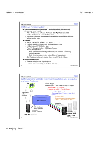 Cloud und Mittelstand                                                                                                                         CEC Wien 2012




                  IBM Power Systems

                  IBM i Live Partition Mobility
                        Ermöglicht die Bewegung einer IBM i Partition von einer physikalischen
                        Maschine zu einer anderen
                         – Aktive Partitionen mit laufenden Workloads (kein Applikationsausfall!)
                         – Inaktive Partitionen die ausgeschaltet wurden
                         – Suspended Partitionen welche sie eventuell wieder an einer anderen Maschine
                           aktiviert werden sollen
                        Erfordert
                         – IBM i 7.1 Technology Refresh 4 PTF Group
                         – Firmware Release 7.3 oder 7.4 mit speziellen Service Packs
                         – HMC erforderlich (V7R5.0M0 or later)
                         – PowerVM Enterprise Edition ; VIOS letztes Release
                         – Zwei POWER7 Systeme
                             • Beide Systeme müssen konfiguriert werden, um das selbe SAN Storage
                               nutzen zu können
                             • Beide Systeme müssen in dem selben Ethernet Netzwerk sein
                         – IBM I Partitionen sollten ein virtueller Client von VIOS für alle I/O sein
                        Gemeinsame Nutzung
                         – Workload-balancing oder Konsolidierung
                         – Hardware oder Firmenware-Wartung oder Upgrade
                  35                                                                                                 © 2012 IBM Corporation




                  IBM Power Systems

                  IBM i Netzwerk-Upgrade vereinfacht Installation und Upgrades
                  mehrerer Systeme
                           IBM                                    6.1 Basis-Support
                                                                  • Installation von LPs und PTFs auf ein IBM i 6.1-System

                                                                        Oktober 2009 – 6.1.1 Support
                                                                        • Upgrade auf IBM i 6.1.1 von i 6.1-System
                                    DVD
                                                                               April 2010 – 7.1 Support
                  Elektronische
                                                                               • Upgrade auf IBM i 7.1 von i 6.1- oder i 6.1.1-
                  Software-
                                                                               System
                  Verteilung
                                                                                      Dezember 2010:
                                                                                      Scratch-Installation des neuen Systems
                                                                                      • IBM i 6.1, IBM i 6.1.1 oder IBM i 7.1
                                                          NFS Server
                                                                                      Installation/
                                                                                      Wiederherstellung
                                              IBM oder Custom
                                              Image speichern
                                       SAVSYS, SAVOBJ,
                                       SAVLICPGM… auf NFS-Gerät                                                POWER6 server
                                                                                                               POWER7 server
                        IBM i 6.1   (CRTDEVOPT *SRVLAN)
                                                                                                               IBM i 6.1 oder
                                                                                                               höher
                  36                                                                                                 © 2012 IBM Corporation




Dr. Wolfgang Rother
 