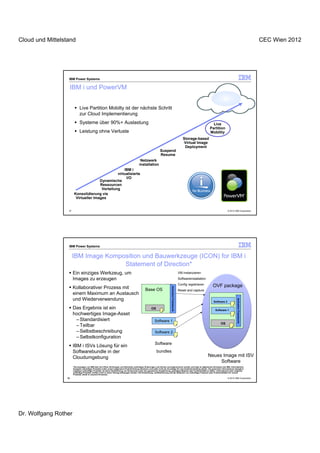 Cloud und Mittelstand                                                                                                                                                                                                               CEC Wien 2012




                  IBM Power Systems

                      IBM i und PowerVM


                              Live Partition Mobilty ist der nächste Schritt
                              zur Cloud Implementierung
                              Systeme über 90%+ Auslastung                                                                                                                          Live
                                                                                                                                                                                  Partition
                              Leistung ohne Verluste                                                                                                                              Mobility
                                                                                                                                                              Storage-based
                                                                                                                                                              Virtual Image
                                                                                                                                                               Deployment
                                                                                                                       Suspend
                                                                                                                       Resume
                                                                                                 Netzwerk
                                                                                                installation
                                                     IBM i
                                                 virtualisierte
                                                      I/O
                                       Dynamische
                                       Ressourcen
                                        Verteilung
                        Konsolidierung via
                         Virtueller Images


                  37                                                                                                                                                                               © 2012 IBM Corporation




                  IBM Power Systems


                       IBM Image Komposition und Bauwerkzeuge (ICON) for IBM i
                                      Statement of Direction*
                       Ein einziges Werkzeug, um                                                                                                           VM instanzieren
                       Images zu erzeugen                                                                                                                  Softwareinstallation
                                                                                                                                                           Config registrieren      OVF package
                       Kollaborativer Prozess mit
                                                                                                                                    Activation Framework




                                                                                                       Base OS                                             Reset and capture
                       einem Maximum an Austausch
                       und Wiederverwendung
                                                                                                                                                                                                             Activation Framework




                                                                                                                                                                                    Software 2

                       Das Ergebnis ist ein                                                                   OS                                                                     Software 1
                       hochwertiges Image-Asset
                        – Standardisiert                                                                         Software 1
                                                                                                                                                                                           OS
                        – Teilbar
                        – Selbstbeschreibung                                                                      Software 2
                        – Selbstkonfiguration
                                                                                                                  Software
                       IBM i ISVs Lösung für ein
                       Softwarebundle in der                                                                       bundles
                       Cloudumgebung                                                                                                                                              Neues Image mit ISV
                                                                                                                                                                                       Software
                       *Die Aussagen von IBM über ihre Pläne, Richtungen und Absichten unterliegen Änderungen und können zurückgenommen werden und liegt im allgemeinen Ermessen der IBM. Informationen
                       bezüglich zukünftiger Produkte sollen unsere allgemeine Produktrichtung skizzieren und sollte nicht als Grundlage für eine Kaufentscheidung dienen. Die genannten Informationen bezüglich
                       möglicher zukünftiger Produkte, ist keine Verpflichtung, ein Versprechen oder eine gesetzliche Verpflichtung, jeweiliges Material oder Funktionialität zu liefern. Informationen über mögliche
                       zukünftige Produkte, dürften nicht in einem Vertrag einbezogen werden. Die Entwicklung, veröffentlichung und der Zeitpunkt von zukünftigen Features oder Funktionalitäten für unsere
                       Produkte, bleibt in unserem Ermessen.
                 38                                                                                                                                                                                © 2012 IBM Corporation




Dr. Wolfgang Rother
 