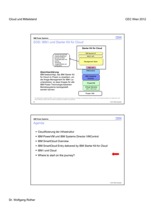 Cloud und Mittelstand                                                                                                                                                             CEC Wien 2012




                  IBM Power Systems

                  SOD: IBM i und Starter Kit für Cloud
                                                                                                       Starter Kit für Cloud

                                                                                                             Self-service UI
                                                      •Genehmigungspolitik
                                                      Projektmanagement,                                       REST API
                                                      Benutzer & Rollen
                                                      •Veranstaltungen und
                                                      Auditing
                                                                                                          Management Stack
                                                      •Dosierung
                                                      •Imagebibliothek und
                                                      konfiguration
                                                                                                                 VMC API

                                                                                                              VMControl
                             Absichtserklärung:
                             IBM beabsichtigt, das IBM Starter Kit
                             für Cloud on Power zu erweitern, um                                            IBM Systems
                                                                                                              Director
                             die Image-Management für IBM i zu
                             unterstützen, so dass Images für alle                                              PowerVM
                             IBM Power-Technologie-basierten
                             Betriebssysteme bereitgestellt                                                 Virtual Servers
                                                                                                              (AIX, i* and Linux)
                             werden können.
                                                                                                             Power HW

                   *All statements regarding IBM's future direction and intent are subject to change or withdrawal without notice, and represent goals and objectives only.
                   Some features require the purchase of additional software components.
                  39                                                                                                                                     © 2012 IBM Corporation




                  IBM Power Systems

                  Agenda

                        Cloudifizierung der Infrastruktur
                        IBM PowerVM und IBM Systems Director VMControl
                        IBM SmartCloud Overview
                        IBM SmartCloud Entry delivered by IBM Starter Kit for Cloud
                        IBM i und Cloud
                        Where to start on the journey?




                                                                                                                                                         © 2012 IBM Corporation




Dr. Wolfgang Rother
 
