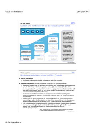 Cloud und Mittelstand                                                                                                                                                                             CEC Wien 2012




                  IBM Power Systems

                  Kunden sind nicht sicher wo sie die Reise beginnen sollen
                                       Infrastructure as a Service Technologien


                                                                                                                                                             Dies ist nicht immer
                      Infrastructure      Management        Availability and     Security and     Usage and
                         Platform      and Administration    Performance         Compliance       Accounting                                                 eine lineare
                                                                                                                                                             Progression. Einige
                                                                                                                       Advanced Cloud                        Kunden beginnen mit
                                                                                                                                                             der Optimierung ihrer
                                                                                                                           Service                           Virtualisierunggrundla
                                                                                                                         Orchestration                       ge für einen Workload
                                                                                                                                                             um dann allmählichin
                                                                                  Entry Cloud                           und Integration
                                                                                                                                                             die Cloud zu wandern

                                                                                                                      Basic-Cloud(Self-                      Andere erfordern
                                                                               Basic-Cloud(Self-
                         Virtualization                                                                                Service, Admin,                       Cloud-Fähigkeiten
                                                                               Service, Admin, VM-
                          Foundation                                                                                         VM-                             von Anfang an und
                                                                                  bereitstellung)
                                                                                                                        bereitstellung)                      können mit der
                                                                                                                                                             Advanced Cloud
                   Virtualisierungs und                                        Virtualisierung und                    Virtualisierung und                    Lösung beginnen
                   Platformmanageme                                                Management                             Management
                             nt                                                      Plattform                              Plattform
                                                                                                                                                             Ein Kunde kann in all
                                                                                                                                                             diesen Phasen mit
                  Virtualisierte Server,                                       Virtualisierte Server,                 Virtualisierte Server,                 verschiedenen
                       Storage und                                                  Storage und                            Storage und                       Workloads in Ihren
                        Netzwerke                                                    Netzwerke                              Netzwerke                        RZ sein.

                                                                                                                                                                         © 2012 IBM Corporation




                  IBM Power Systems

                  Buisiness Applications mit dem größten Potential
                  Start-up Unternehmen
                   – Die meisten Anwendungen sind gute Kandidaten für das Cloud Computing

                  Etablierte Unternehmen mit einer vorhandenen Infrastruktur von In-House-Systemen:
                   – Stand-Alone-Anwendungen mit geringem Geschäftsrisiko wenn etwas passiert, dass System down
                     geht, die Daten kompromittiert oder gestohlen werden. (z.B. eine einfache Wiki-Blog-Seite
                   – Anwendungen, die sehr kurzlebige Daten und schwer zu prognostizierende Workloads haben (z.B.
                     eine neue Produkt-Website welche nur für 6 Monate online ist und auf die häufig zugegriffen wird,
                     wenn ein bestimmtes Angebot beworben wird)
                   – Situationen, die eine Zusammenarbeit und Informationsaustausch mit einer verlängerten
                     Wertschöpfungskette von Business Partner benötigt. (Sensitive Daten, wie Kundeninformationen
                     anonymisieren)
                   – Anwendungen bei denen es notwendig ist, periodische Analysen von hohen Datenmengen zu
                     bewerkstelligen. (z.B. große Datenbanken von neuen Informationen, können in die Cloud geladen
                     werden, wo sie verarbeitet und die Resultate zurück in das Unternehmen gesendet werden)
                   – Eine schnelle Plattform zum ausprobieren von Szenarien mit geringem Kostenaufwand, für Feldtest
                     einer neuen Anwendung des Systems oder zur Entwicklungsumgebung für den Bau neuer
                     Anlagen. (z.B. Inhouse-Entwicklungen von Anwendungsgruppen mit Test- und
                     Entwicklungsumgebungen)
                                                                                                Source: Business in the Cloud: What Every Business Needs to Know About Cloud Computing,
                                                                                                by Michael Hugos and Derek Hulitzky, John Wiley & Sons (US). (c) 2011
                                                                                                                                                                         © 2012 IBM Corporation




Dr. Wolfgang Rother
 