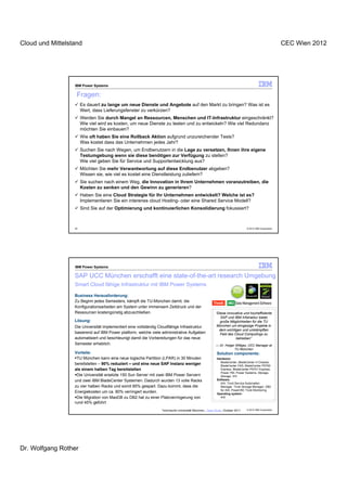 Cloud und Mittelstand                                                                                                                                 CEC Wien 2012




                  IBM Power Systems

                   Fragen:
                       Es dauert zu lange um neue Dienste und Angebote auf den Markt zu bringen? Was ist es
                       Wert, dass Lieferungsfenster zu verkürzen?
                       Werden Sie durch Mangel an Ressourcen, Menschen und IT-Infrastruktur eingeschränkt?
                       Wie viel wird es kosten, um neue Dienste zu testen und zu entwickeln? Wie viel Redundanz
                       möchten Sie einbauen?
                       Wie oft haben Sie eine Rollback Aktion aufgrund unzureichender Tests?
                       Was kostet dass das Unternehmen jedes Jahr?
                       Suchen Sie nach Wegen, um Endbenutzern in die Lage zu versetzen, Ihnen ihre eigene
                       Testumgebung wenn sie diese benötigen zur Verfügung zu stellen?
                       Wie viel geben Sie für Service und Supportentwicklung aus?
                       Möchten Sie mehr Verwantwortung auf diese Endbenutzer abgeben?
                       Wissen sie, wie viel es kostet eine Dienstleistung zuliefern?
                       Sie suchen nach einem Weg, die Innovation in Ihrem Unternehmen voranzutreiben, die
                       Kosten zu senken und den Gewinn zu generieren?
                       Haben Sie eine Cloud Strategie für Ihr Unternehmen entwickelt? Welche ist es?
                       Implementieren Sie ein interenes cloud Hosting- oder eine Shared Service Modell?
                       Sind Sie auf der Optimierung und kontinuierlichen Konsolidierung fokussiert?



                  45                                                                                                         © 2012 IBM Corporation




                  IBM Power Systems

                  SAP UCC München erschafft eine state-of-the-art research Umgebung
                  Smart Cloud fähige Infrastruktur mit IBM Power Systems

                  Business Herausforderung:
                  Zu Beginn jedes Semesters, kämpft die TU-München damit, die
                  Konfigurationsarbeiten am System unter immensem Zeitdruck und der
                  Ressourcen kostengünstig abzuschließen.                                               “Diese innovative und hocheffiziente
                                                                                                           SAP und IBM Infstraktur bietet
                  Lösung:                                                                                  große Möglichkeiten für die TU
                  Die Universität implementiert eine vollständig Cloudfähige Infrastruktur               München um ehrgeizige Projekte in
                                                                                                          dem wichtigen und umkämpften
                  basierend auf IBM Power platform, welche viele administrative Aufgaben                   Feld des Cloud Computings zu
                  automatisiert und beschleunigt damit die Vorbereitungen für das neue                               betreiben”
                  Semester erheblich.                                                                   — Dr. Holger Wittges, UCC Manager at
                                                                                                                    TU München
                  Vorteile:                                                                             Solution components:
                   TU München kann eine neue logische Partition (LPAR) in 30 Minuten                    Hardware:
                                                                                                          BladeCenter, BladeCenter H Chassis,
                  bereitstellen – 90% reduziert – und eine neue SAP Instanz weniger                       BladeCenter HX5, BladeCenter PS700
                  als einem halben Tag bereitstellen                                                      Express, BladeCenter PS701 Express,
                                                                                                          Power 750, Power Systems, Storage,
                   Die Universität ersetzte 150 Sun Server mit zwei IBM Power Servern                     Storage: XIV
                  und zwei IBM BladeCenter Systemen. Dadurch wurden 13 volle Racks                      Software:
                                                                                                          AIX, Tivoli Service Automation
                  zu vier halben Racks und somit 85% gespart. Dazu kommt, dass die                        Manager, Tivoli Storage Manager, DB2
                                                                                                          for AIX, PowerVM, Tivoli Monitoring
                  Energiekosten um ca. 80% verringert wurden.                                           Operating system:
                   Die Migration von MaxDB zu DB2 hat zu einer Platzverringerung von                      AIX
                  rund 45% geführt
                                                                 Technische Universität München,, Case Study, October 2011   © 2012 IBM Corporation




Dr. Wolfgang Rother
 