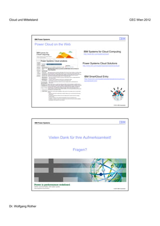 Cloud und Mittelstand                                                                                                 CEC Wien 2012




                  IBM Power Systems


                  Power Cloud on the Web

                                                     IBM Systems for Cloud Computing
                                                     http://www.ibm.com/systems/cloud/




                                                    Power Systems Cloud Solutions
                                                    http://www.ibm.com/systems/power/solutions/cloud/




                                                      IBM SmartCloud Entry
                                                      http://www.ibm.com/systems/power/solutions/cloud/onpo
                                                      wer/starterkit.html




                                                                                             © 2012 IBM Corporation




                  IBM Power Systems




                                 Vielen Dank für Ihre Aufmerksamkeit!


                                              Fragen?




                                                                                             © 2012 IBM Corporation




Dr. Wolfgang Rother
 