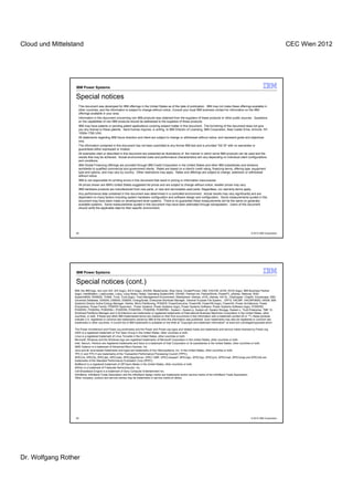 Cloud und Mittelstand                                                                                                                                                                        CEC Wien 2012




                   IBM Power Systems

                   Special notices
                     This document was developed for IBM offerings in the United States as of the date of publication. IBM may not make these offerings available in
                     other countries, and the information is subject to change without notice. Consult your local IBM business contact for information on the IBM
                     offerings available in your area.
                     Information in this document concerning non-IBM products was obtained from the suppliers of these products or other public sources. Questions
                     on the capabilities of non-IBM products should be addressed to the suppliers of those products.
                     IBM may have patents or pending patent applications covering subject matter in this document. The furnishing of this document does not give
                     you any license to these patents. Send license inquires, in writing, to IBM Director of Licensing, IBM Corporation, New Castle Drive, Armonk, NY
                     10504-1785 USA.
                     All statements regarding IBM future direction and intent are subject to change or withdrawal without notice, and represent goals and objectives
                     only.
                     The information contained in this document has not been submitted to any formal IBM test and is provided "AS IS" with no warranties or
                     guarantees either expressed or implied.
                     All examples cited or described in this document are presented as illustrations of the manner in which some IBM products can be used and the
                     results that may be achieved. Actual environmental costs and performance characteristics will vary depending on individual client configurations
                     and conditions.
                     IBM Global Financing offerings are provided through IBM Credit Corporation in the United States and other IBM subsidiaries and divisions
                     worldwide to qualified commercial and government clients. Rates are based on a client's credit rating, financing terms, offering type, equipment
                     type and options, and may vary by country. Other restrictions may apply. Rates and offerings are subject to change, extension or withdrawal
                     without notice.
                     IBM is not responsible for printing errors in this document that result in pricing or information inaccuracies.
                     All prices shown are IBM's United States suggested list prices and are subject to change without notice; reseller prices may vary.
                     IBM hardware products are manufactured from new parts, or new and serviceable used parts. Regardless, our warranty terms apply.
                     Any performance data contained in this document was determined in a controlled environment. Actual results may vary significantly and are
                     dependent on many factors including system hardware configuration and software design and configuration. Some measurements quoted in this
                     document may have been made on development-level systems. There is no guarantee these measurements will be the same on generally-
                     available systems. Some measurements quoted in this document may have been estimated through extrapolation. Users of this document
                     should verify the applicable data for their specific environment.




                   49                                                                                                                                               © 2012 IBM Corporation




                   IBM Power Systems

                   Special notices (cont.)
                  IBM, the IBM logo, ibm.com AIX, AIX (logo), AIX 6 (logo), AS/400, BladeCenter, Blue Gene, ClusterProven, DB2, ESCON, i5/OS, i5/OS (logo), IBM Business Partner
                  (logo), IntelliStation, LoadLeveler, Lotus, Lotus Notes, Notes, Operating System/400, OS/400, PartnerLink, PartnerWorld, PowerPC, pSeries, Rational, RISC
                  System/6000, RS/6000, THINK, Tivoli, Tivoli (logo), Tivoli Management Environment, WebSphere, xSeries, z/OS, zSeries, AIX 5L, Chiphopper, Chipkill, Cloudscape, DB2
                  Universal Database, DS4000, DS6000, DS8000, EnergyScale, Enterprise Workload Manager, General Purpose File System, , GPFS, HACMP, HACMP/6000, HASM, IBM
                  Systems Director Active Energy Manager, iSeries, Micro-Partitioning, POWER, PowerExecutive, PowerVM, PowerVM (logo), PowerHA, Power Architecture, Power
                  Everywhere, Power Family, POWER Hypervisor, Power Systems, Power Systems (logo), Power Systems Software, Power Systems Software (logo), POWER2,
                  POWER3, POWER4, POWER4+, POWER5, POWER5+, POWER6, POWER6+, System i, System p, System p5, System Storage, System z, Tivoli Enterprise, TME 10,
                  Workload Partitions Manager and X-Architecture are trademarks or registered trademarks of International Business Machines Corporation in the United States, other
                  countries, or both. If these and other IBM trademarked terms are marked on their first occurrence in this information with a trademark symbol (® or ™), these symbols
                  indicate U.S. registered or common law trademarks owned by IBM at the time this information was published. Such trademarks may also be registered or common law
                  trademarks in other countries. A current list of IBM trademarks is available on the Web at "Copyright and trademark information" at www.ibm.com/legal/copytrade.shtml

                  The Power Architecture and Power.org wordmarks and the Power and Power.org logos and related marks are trademarks and service marks licensed by Power.org.
                  UNIX is a registered trademark of The Open Group in the United States, other countries or both.
                  Linux is a registered trademark of Linus Torvalds in the United States, other countries or both.
                  Microsoft, Windows and the Windows logo are registered trademarks of Microsoft Corporation in the United States, other countries or both.
                  Intel, Itanium, Pentium are registered trademarks and Xeon is a trademark of Intel Corporation or its subsidiaries in the United States, other countries or both.
                  AMD Opteron is a trademark of Advanced Micro Devices, Inc.
                  Java and all Java-based trademarks and logos are trademarks of Sun Microsystems, Inc. in the United States, other countries or both.
                  TPC-C and TPC-H are trademarks of the Transaction Performance Processing Council (TPPC).
                  SPECint, SPECfp, SPECjbb, SPECweb, SPECjAppServer, SPEC OMP, SPECviewperf, SPECapc, SPEChpc, SPECjvm, SPECmail, SPECimap and SPECsfs are
                  trademarks of the Standard Performance Evaluation Corp (SPEC).
                  NetBench is a registered trademark of Ziff Davis Media in the United States, other countries or both.
                  AltiVec is a trademark of Freescale Semiconductor, Inc.
                  Cell Broadband Engine is a trademark of Sony Computer Entertainment Inc.
                  InfiniBand, InfiniBand Trade Association and the InfiniBand design marks are trademarks and/or service marks of the InfiniBand Trade Association.
                  Other company, product and service names may be trademarks or service marks of others.




                   50                                                                                                                                               © 2012 IBM Corporation




Dr. Wolfgang Rother
 