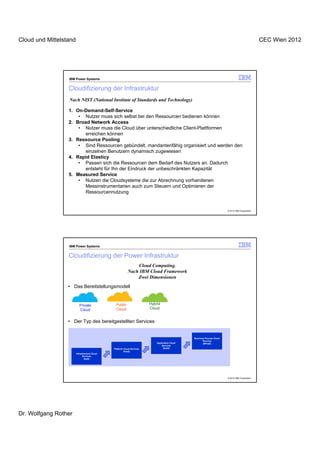 Cloud und Mittelstand                                                                                                                              CEC Wien 2012




                  IBM Power Systems


                  Cloudifizierung der Infrastruktur
                  Nach NIST (National Institute of Standards and Technology)

                  1. On-Demand-Self-Service
                      • Nutzer muss sich selbst bei den Ressourcen bedienen können
                  2. Broad Network Access
                      • Nutzer muss die Cloud über unterschiedliche Client-Plattformen
                         erreichen können
                  3. Ressource Pooling
                      • Sind Ressourcen gebündelt, mandantenfähig organisiert und werden den
                         einzelnen Benutzern dynamisch zugewiesen
                  4. Rapid Elasticy
                      • Passen sich die Ressourcen dem Bedarf des Nutzers an. Dadurch
                         entsteht für Ihn der Eindruck der unbeschränkten Kapazität
                  5. Measured Service
                      • Nutzen die Cloudsysteme die zur Abrechnung vorhandenen
                         Messinstrumentarien auch zum Steuern und Optimieren der
                         Ressourcennutzung


                                                                                                                          © 2012 IBM Corporation




                  IBM Power Systems


                  Cloudifizierung der Power Infrastruktur
                                                               Cloud Computing.
                                                           Nach IBM Cloud Framework
                                                               Zwei Dimensionen
                  • Das Bereitstellungsmodell


                           Private              Public                   Hybrid
                           Cloud                Cloud                    Cloud


                  • Der Typ des bereitgestellten Services


                                                                                                 Business Process Cloud
                                                                                                        Services
                                                                             Application Cloud          (BPaaS)
                                                                                 Services
                                               Platform Cloud Services            (SaaS)
                                                        (PaaS)
                        Infrastructure Cloud
                              Services
                                (IaaS)




                                                                                                                          © 2012 IBM Corporation




Dr. Wolfgang Rother
 