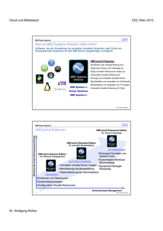 Cloud und Mittelstand                                                                                                                                          CEC Wien 2012




                                                     IBM Power Systems

                                                Was ist IBM Systems Director VMControl?
                                                Software, die die Verwaltung von einzelnen virtuellen Systemen oder Pools von
                                                kooperierenden Systemen für alle IBM Server Umgebungen ermöglicht



                                                                                                          VMControl Features:
                                                                                                          •Entdecken Sie virtuelle Ressourcen
                                                                                                          •Zeigt die Inventur und Topologie an
                                                                                                          •Zeigt virtuellen Ressourcen-Status an
                                                                                                          •Verschiebt virtuelle Ressourcen
                                                                                                          •Erzeugt und verwaltet virtuelle Server
                                                                                                          •Bereitstellen und verwalten von Workloads
                                                                                                          •Bereitstellen und verwalten von VI Images
                                                                                       IBM System x       •Verwaltet virtuelle Ressourcen Pools
                                                                                      Power Systems
                                                                                       IBM System z




                                                11                                                                                    © 2012 IBM Corporation




                                                     IBM Power Systems

                                                VMControl Editionen                                                VMControl Enterprise Edition
                                                                                                                      für Cloud Computing
                 Wachsende Unternehmensausrichtung




                                                                                    VMControl Standard Edition
                                                                                     für schnelle Bereitstellung

                                                                                                                             OPTIMIERUNG
                                                        VMControl Express Edition                                    Erzeugen/Verwalten von
                                                         Für lifecycle management                                    System Pools
                                                                                                                     Automatisiert Workload
                                                                                  AUTOMATISIEREN                     Bereitstellung
                                                                           Verwaltet virtuelle Server Images         Dynamisch bewegte
                                                                           Beschleunigt die Bereitstellung           Workloads
                                                                           Rationalisierung der Administration
                                                              MANAGEN
                                                       Entdecken von Ressourcen
                                                       Systemstatusanzeigen
                                                       Konfiguration virtuelle Ressourcen

                                                                                                            Vereinfachstes Management
                                                12                                                                                    © 2012 IBM Corporation




Dr. Wolfgang Rother
 