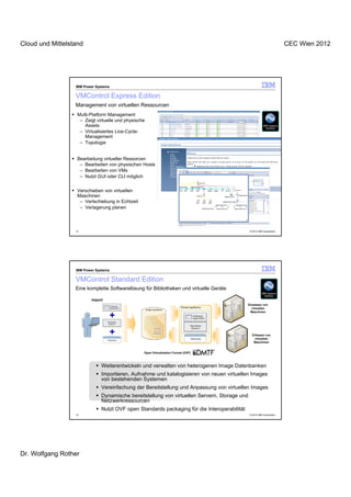 Cloud und Mittelstand                                                                                                   CEC Wien 2012




                  IBM Power Systems

                  VMControl Express Edition
                  Management von virtuellen Ressourcen
                   Multi-Platform Management
                    – Zeigt virtuelle und physische
                      Assets
                    – Virtualisiertes Lice-Cycle-
                      Management
                    – Topologie


                   Bearbeitung virtueller Ressorcen
                    – Bearbeiten von physischen Hosts
                    – Bearbeiten von VMs
                    – Nutzt GUI oder CLI möglich


                   Verschieben von virtuellen
                   Maschinen
                    – Verlschiebung in Echtzeit
                    – Verlagerung planen



                  13                                                                           © 2012 IBM Corporation




                  IBM Power Systems

                  VMControl Standard Edition
                  Eine komplette Softwarelösung für Bibliotheken und virtuelle Geräte

                          Import
                                                                                              Einsetzen von
                                                                                                virtuellen
                                                                                               Maschinen




                                                                                                 Erfassen von
                                                                                                   virtuellen
                                                                                                  Maschinen


                                                  Open Virtualization Format (OVF)



                               Weiterentwickeln und verwalten von heterogenen Image Datenbanken
                               Importieren, Aufnahme und katalogisieren von neuen virtuellen Images
                               von bestehenden Systemen
                               Vereinfachung der Bereitstellung und Anpassung von virtuellen Images
                               Dynamische bereitstellung von virtuellen Servern, Storage und
                               Netzwerkressourcen
                               Nutzt OVF open Standards packaging für die Interoperabilität
                  14                                                                           © 2012 IBM Corporation




Dr. Wolfgang Rother
 