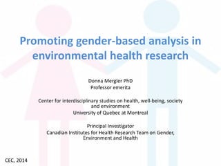 Promoting gender-based analysis in
environmental health research
Donna Mergler PhD
Professor emerita
Center for interdisciplinary studies on health, well-being, society
and environment
University of Quebec at Montreal
Principal Investigator
Canadian Institutes for Health Research Team on Gender,
Environment and Health

CEC, 2014

 