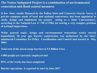 The Venice Safeguard Project is a combination of environmental
restoration and flood control measures
It has been totally financed by the Italian State and Consorzio Venezia Nuova, a
private company made of local and national contractors, has been appointed to
study, design and implement the project acting as a State Concessionary,
according to the National Law n° 798 of 1984, for solving a very complex problem
of national importance.
While general study, design and environmental restoration works started
immediately 30 year ago, barrier construction was authorized by the Inter-
ministerial Committee for Policy Coordination and Control and started in May
2003.
Total cost of the storm surge barriers is 5.5 Billion Euro
4 000 people are currently employed and
85% of the works has been completed
Barrier operations is expected to start in June 2017
 