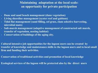 Maintaining adaptation at the local scale:
an opportunity for private participation
- Dune and sand beach management (dune vegetation)
- Living shoreline management (oyster reef and gabions)
- Tidal flat management (sand filling, eel grass, clam selective harvesting,
microbial mats)
- Salt-marsh management (adaptive management of constructed salt marsh,
transfer of vegetation, nesting habitat)
- Conservation of buildings of the aging city.
Cultural intensive job opportunities for the lagoon users can be created by
transfer of knowledge and maintenance skills to the lagoon users and to local small
firm and funding their activities.
Conservation of traditional activities and promotion of local knowledge
Ecological services of the lagoon will be protected also by the direct users
 