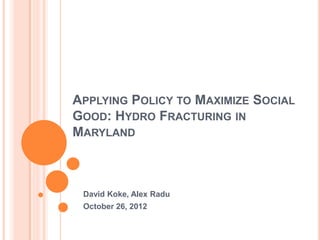 APPLYING POLICY TO MAXIMIZE SOCIAL
GOOD: HYDRO FRACTURING IN
MARYLAND



 David Koke, Alex Radu
 October 26, 2012
 