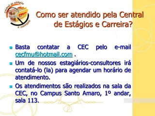 Como ser atendido pela Central
      de     de Estágios e Carreira?

   Basta contatar a CEC pelo e-mail
    cecfmu@hotmail.com .
   Um de nossos estagiários-consultores irá
    contatá-lo (la) para agendar um horário de
    atendimento.
   Os atendimentos são realizados na sala da
    CEC, no Campus Santo Amaro, 1º andar,
    sala 113.
 