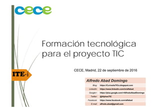 ITE‐i
Formación tecnológica
para el proyecto TIC
CECE; Madrid, 22 de septiembre de 2016
Alfredo Abad Domingo
Blog: https://CuriositaTICs.blogspot.com
LinkedIn: https://www.linkedin.com/in/alfabad
Google+: https://plus.google.com/+AlfredoAbadDomingo
Twitter: @AlphesTIC
Facebook: https://www.facebook.com/alfabad
E-mail: alfredo.abad@gmail.com
 