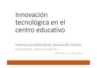 Innovación 
tecnológica en el 
centro educativo
PLANTILLA BÁSICA DE MEDICIÓN DE INNOVACIÓN 
TÉCNICA
ALFREDO ABAD,  PROYECTO CECE ITE‐I
(VERSIÓN 1.1, 2‐NOV‐2015)
 