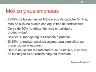 México y sus empresas
• El 65% de las pymes en México son de carácter familiar,
• Más de 80% no cuenta con algún tipo de certificación;
• Cerca de 50% no utiliza técnicas en calidad o
productividad;
• Sólo 24 % maneja alguna licencia o patente
• El 83% no realiza actividad alguna para consolidar su
presencia en el exterior.
• Dentro del sector manufacturero se destaca que el 35%
de los negocios no realizó ninguna inversión.
• Datos de ProMéxico
12
 