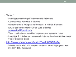 • Tarea 1
• Investigación sobre política comercial mexicana
• Conclusiones y análisis 1 cuartilla
• Utilizar Formato APA para referencias, al menos 3 fuentes
• Enviar por correo martes 30 de Julio al correo
yesalondra1@gmail.com
• Traer conclusiones y análisis impreso para siguiente clase
• Investigar 2 noticias sobre comercio internacional/comercio exterior
y traer siguiente clase
• http://www.youtube.com/watch?v=8n0F55j2pGc
• Video tomado YouTube México: comercio exterior (proyecto Sec.
21) SEP 1994 (opcional)
13
 