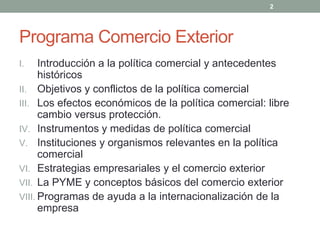 Programa Comercio Exterior
I. Introducción a la política comercial y antecedentes
históricos
II. Objetivos y conflictos de la política comercial
III. Los efectos económicos de la política comercial: libre
cambio versus protección.
IV. Instrumentos y medidas de política comercial
V. Instituciones y organismos relevantes en la política
comercial
VI. Estrategias empresariales y el comercio exterior
VII. La PYME y conceptos básicos del comercio exterior
VIII. Programas de ayuda a la internacionalización de la
empresa
2
 