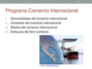 Programa Comercio Internacional
I. Generalidades del comercio internacional
II. Contextos del comercio internacional
III. Medios del comercio internacional
IV. Enfoques del libre comercio
3
Imagen: www.mfm.com.mx
 