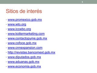 Sitios de interés
• www.promexico.gob.mx
• www.wto.org
• www.iccwbo.org
• www.kotlermarketing.com
• www.contactopyme.gob.mx
• www.cofoce.gob.mx
• www.cnnexpansion.com
• http://revistas.bancomext.gob.mx
• www.diputados.gob.mx
• www.aduanas.gob.mx
• www.economia.gob.mx
5
 