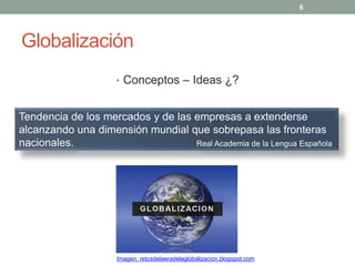 Globalización
• Conceptos – Ideas ¿?
Tendencia de los mercados y de las empresas a extenderse
alcanzando una dimensión mundial que sobrepasa las fronteras
nacionales. Real Academia de la Lengua Española
6
Imagen: retosdelaeradelaglobalizacion.blogspot.com
 