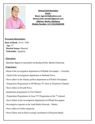 Personal information:
Date of Birth: 25/12/ 1989
Age: 27
Marital Status: Married
Nationality: Egyptian
Education:
-Bachelor degree in Journalism at faculty of Arts- Benha University.
Experience:
-Head of the investigation department at ElSabah Newspaper – Currently.
- Head of the investigation department at Mobtada News.
-News editor in the Islamic politics department at ElTahrir Newspaper.
- Preparation Programmer in 90 Minutes TV show at Elmehwar Channel.
-News Editor at Elwafd News.
-preparation programmer at Ten Channel
- Preparation Programmer in Jesor TV Programme at the 7th
channel.
-News Editor in the investigation department at ElWadi Newspaper.
-Investigative reporter at the Arab Media Network – Mohet.
-News editor at Forbes magazine.
-News Editor and in-field coverage coordinator at Horeytna Radio.
Ahmed Atef Ramadan
Email :
Black_tiger6144@yahoo.com
Ahmed.atef.ramadan@gmail.com
Address: Benha, Qlyobeya
Mobile Number: (+2 ) 01123626540
 