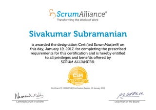 Sivakumar Subramanian
is awarded the designation Certified ScrumMaster® on
this day, January 19, 2017, for completing the prescribed
requirements for this certification and is hereby entitled
to all privileges and benefits offered by
SCRUM ALLIANCE®.
Certificant ID: 000607180 Certification Expires: 19 January 2019
Certified Scrum Trainer® Chairman of the Board
 