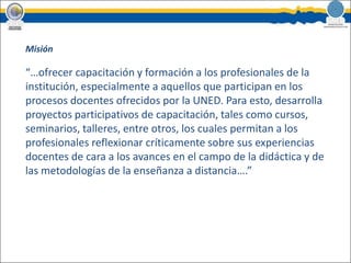 Misión “…ofrecer capacitación y formación a los profesionales de la institución, especialmente a aquellos que participan en los procesos docentes ofrecidos por la UNED. Para esto, desarrolla proyectos participativos de capacitación, tales como cursos, seminarios, talleres, entre otros, los cuales permitan a los profesionales reflexionar críticamente sobre sus experiencias docentes de cara a los avances en el campo de la didáctica y de las metodologías de la enseñanza a distancia….”