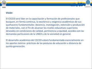 VisiónEl CECED será líder en la capacitación y formación de profesionales que busquen, en forma continua, la excelencia y exigencia académicas de sus quehaceres fundamentales: docencia, investigación, extensión y producción de materiales, con el fin de alcanzar los niveles educativos superiores deseados en condiciones de calidad, pertinencia y equidad, acordes con las demandas particulares de la UNED y de la sociedad en general.El desarrollo académico del CECED estará fundamentado esencialmente en los aportes teórico- prácticos de las posturas de educación a distancia de quinta generación. 