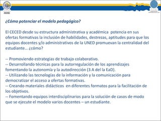 ¿Cómo potenciar el modelo pedagógico?El CECED desde su estructura administrativa y académica  potencia en sus ofertas formativas la inclusión de habilidades, destrezas, aptitudes para que los equipos docentes y/o administrativos de la UNED promuevan la centralidad del estudiante… ¿cómo?- Promoviendo estrategias de trabajo colaborativo.