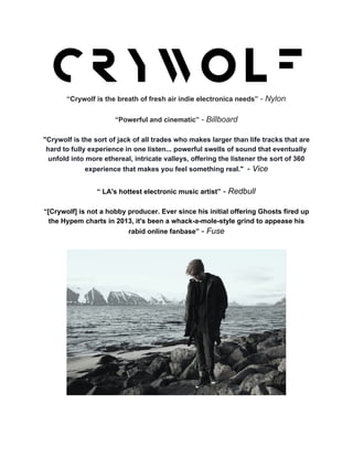  
“Crywolf is the breath of fresh air indie electronica needs” ​­ Nylon 
 
“Powerful and cinematic” ​­ Billboard 
 
"Crywolf is the sort of jack of all trades who makes larger than life tracks that are 
hard to fully experience in one listen... powerful swells of sound that eventually 
unfold into more ethereal, intricate valleys, offering the listener the sort of 360 
experience that makes you feel something real." ​ ​­ ​Vice 
 
“​ LA's hottest electronic music artist​”​ ­ ​Redbull 
 
“[Crywolf] is not a hobby producer. Ever since his initial offering Ghosts fired up 
the Hypem charts in 2013, it's been a whack­a­mole­style grind to appease his 
rabid online fanbase”​ ­ ​Fuse 
 
 
 