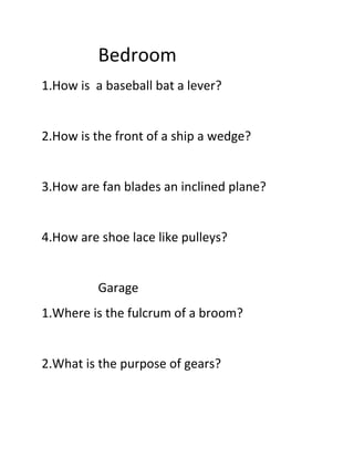Bedroom
1.How is a baseball bat a lever?
2.How is the front of a ship a wedge?
3.How are fan blades an inclined plane?
4.How are shoe lace like pulleys?
Garage
1.Where is the fulcrum of a broom?
2.What is the purpose of gears?
 