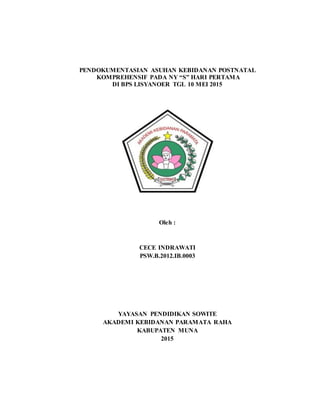 PENDOKUMENTASIAN ASUHAN KEBIDANAN POSTNATAL
KOMPREHENSIF PADA NY “S” HARI PERTAMA
DI BPS LISYANOER TGL 10 MEI 2015
Oleh :
CECE INDRAWATI
PSW.B.2012.IB.0003
YAYASAN PENDIDIKAN SOWITE
AKADEMI KEBIDANAN PARAMATA RAHA
KABUPATEN MUNA
2015
 