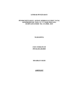 LEMBAR PENGESAHAN
PENOKUMENTASIAN ASUHAN KEBIDANAN POST NATAL
KOMPREHENSIF PADA NY “S” HARI PERTAMA
DI BPS LISYANOER TGL 10 APRIL 2015
MAHASISWA
CECE INDRAWATI
PSW.B.2012.IB.0003
DISAHKAN OLEH
ASRINI,SST
 