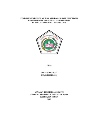 PENDOKUMENTASIAN ASUHAN KEBIDANAN BAYI FOSIOLOGIS
KOMPREHENSIF PADA NY “S” HARI PERTAMA
DI BPS LISYANOERTGL 11 APRIL 2015
Oleh :
CECE INDRAWATI
PSW.B.2012.IB.0013
YAYASAN PENDIDIKAN SOWITE
AKADEMI KEBIDANAN PARAMATA RAHA
KABUPATEN MUNA
2015
 