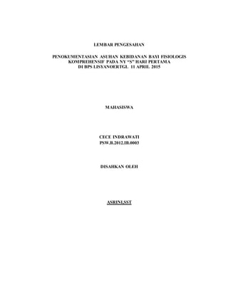 LEMBAR PENGESAHAN
PENOKUMENTASIAN ASUHAN KEBIDANAN BAYI FISIOLOGIS
KOMPREHENSIF PADA NY “S” HARI PERTAMA
DI BPS LISYANOERTGL 11 APRIL 2015
MAHASISWA
CECE INDRAWATI
PSW.B.2012.IB.0003
DISAHKAN OLEH
ASRINI,SST
 