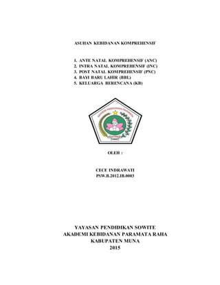 ASUHAN KEBIDANAN KOMPREHENSIF
1. ANTE NATAL KOMPREHENSIF (ANC)
2. INTRA NATAL KOMPREHENSIF (INC)
3. POST NATAL KOMPREHENSIF (PNC)
4. BAYI BARU LAHIR (BBL)
5. KELUARGA BERENCANA (KB)
OLEH :
CECE INDRAWATI
PSW.B.2012.IB.0003
YAYASAN PENDIDIKAN SOWITE
AKADEMI KEBIDANAN PARAMATA RAHA
KABUPATEN MUNA
2015
 