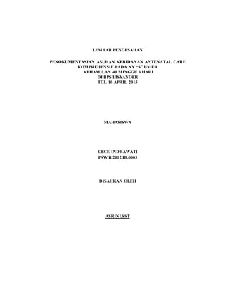 LEMBAR PENGESAHAN
PENOKUMENTASIAN ASUHAN KEBIDANAN ANTENATAL CARE
KOMPREHENSIF PADA NY “S” UMUR
KEHAMILAN 40 MINGGU 6 HARI
DI BPS LISYANOER
TGL 10 APRIL 2015
MAHASISWA
CECE INDRAWATI
PSW.B.2012.IB.0003
DISAHKAN OLEH
ASRINI,SST
 