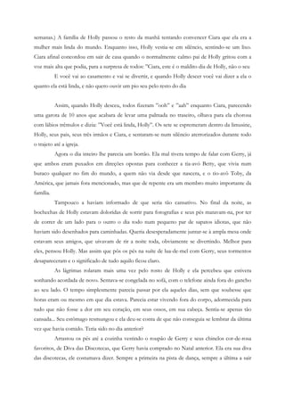 semanas.) A família de Holly passou o resto da manhã tentando convencer Ciara que ela era a
mulher mais linda do mundo. Enquanto isso, Holly vestia-se em silêncio, sentindo-se um lixo.
Ciara afinal concordou em sair de casa quando o normalmente calmo pai de Holly gritou com a
voz mais alta que podia, para a surpresa de todos: ”Ciara, este é o maldito dia de Holly, não o seu
           E você vai ao casamento e vai se divertir, e quando Holly descer você vai dizer a ela o
quanto ela está linda, e não quero ouvir um pio seu pelo resto do dia


           Assim, quando Holly desceu, todos fizeram ”ooh” e ”aah” enquanto Ciara, parecendo
uma garota de 10 anos que acabara de levar uma palmada no traseiro, olhava para ela chorosa
com lábios trêmulos e dizia: ”Você está linda, Holly”. Os sete se espremeram dentro da limusine,
Holly, seus pais, seus três irmãos e Ciara, e sentaram-se num silêncio aterrorizados durante todo
o trajeto até a igreja.
           Agora o dia inteiro lhe parecia um borrão. Ela mal tivera tempo de falar com Gerry, já
que ambos eram puxados em direções opostas para conhecer a tia-avó Betty, que vivia num
buraco qualquer no fim do mundo, a quem não via desde que nascera, e o tio-avô Toby, da
América, que jamais fora mencionado, mas que de repente era um membro muito importante da
família.
           Tampouco a haviam informado de que seria tão cansativo. No final da noite, as
bochechas de Holly estavam doloridas de sorrir para fotografias e seus pés matavam-na, por ter
de correr de um lado para o outro o dia todo num pequeno par de sapatos idiotas, que não
haviam sido desenhados para caminhadas. Queria desesperadamente juntar-se à ampla mesa onde
estavam seus amigos, que uivavam de rir a noite toda, obviamente se divertindo. Melhor para
eles, pensou Holly. Mas assim que pôs os pés na suíte de lua-de-mel com Gerry, seus tormentos
desapareceram e o significado de tudo aquilo ficou claro.
           As lágrimas rolaram mais uma vez pelo rosto de Holly e ela percebeu que estivera
sonhando acordada de novo. Sentava-se congelada no sofá, com o telefone ainda fora do gancho
ao seu lado. O tempo simplesmente parecia passar por ela aqueles dias, sem que soubesse que
horas eram ou mesmo em que dia estava. Parecia estar vivendo fora do corpo, adormecida para
tudo que não fosse a dor em seu coração, em seus ossos, em sua cabeça. Sentia-se apenas tão
cansada... Seu estômago resmungou e ela deu-se conta de que não conseguia se lembrar da última
vez que havia comido. Teria sido no dia anterior?
           Arrastou os pés até a cozinha vestindo o roupão de Gerry e seus chinelos cor-de-rosa
favoritos, de Diva das Discotecas, que Gerry havia comprado no Natal anterior. Ela era sua diva
das discotecas, ele costumava dizer. Sempre a primeira na pista de dança, sempre a última a sair
 