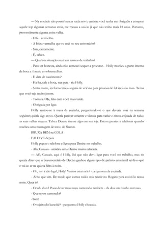 — Na verdade não posso bancar nada novo; embora você tenha me obrigado a comprar
aquele top algumas semanas atrás, me recuso a usá-lo já que não tenho mais 18 anos. Portanto,
provavelmente alguma coisa velha.
         - OK... vermelho.
         - A blusa vermelha que eu usei no seu aniversário?
         - Sim, exatamente.
         - É, talvez.
         — Qual sua situação atual em termos de trabalho?
         - Para ser honesta, ainda não comecei sequer a procurar. - Holly mordeu a parte interna
da boca e franziu as sobrancelhas.
         - E data de nascimento?
         - Ha-ha, cale a boca, sua puta - riu Holly.
         - Sinto muito, só fornecemos seguro de veículo para pessoas de 24 anos ou mais. Temo
que você seja muito jovem.
         - Tomara. OK, falo com você mais tarde.
         - Obrigada por ligar.
         Holly sentou-se à mesa da cozinha, perguntando-se o que deveria usar na semana
seguinte; queria algo novo. Queria parecer atraente e vistosa para variar e estava enjoada de todas
as suas velhas roupas. Talvez Denise tivesse algo em sua loja. Estava prestes a telefonar quando
recebeu uma mensagem de texto de Sharon.
         BRUXA BEM na COLA
         FALO VC depois
         Holly pegou o telefone e ligou para Denise no trabalho.
         - Alô, Casuais - atendeu uma Denise muito educada.
         — Alô, Casuais, aqui é Holly. Sei que não devo ligar para você no trabalho, mas só
queria dizer que o documentário de Declan ganhou algum tipo de prêmio estudantil sei-lá-o-quê
e vai ao ar na quarta-feira à noite.
         - Oh, isto é tão legal, Holly! Vamos estar nele? - perguntou ela excitada.
         - Acho que sim. De modo que vamos todos nos reunir no Hogans para assisti-lo nessa
noite. Quer ir?
         - Oooh, claro! Posso levar meu novo namorado também - ela deu um risinho nervoso.
         - Que novo namorado?
         -Tom!
         - O sujeito do karaokê? - perguntou Holly chocada.
 